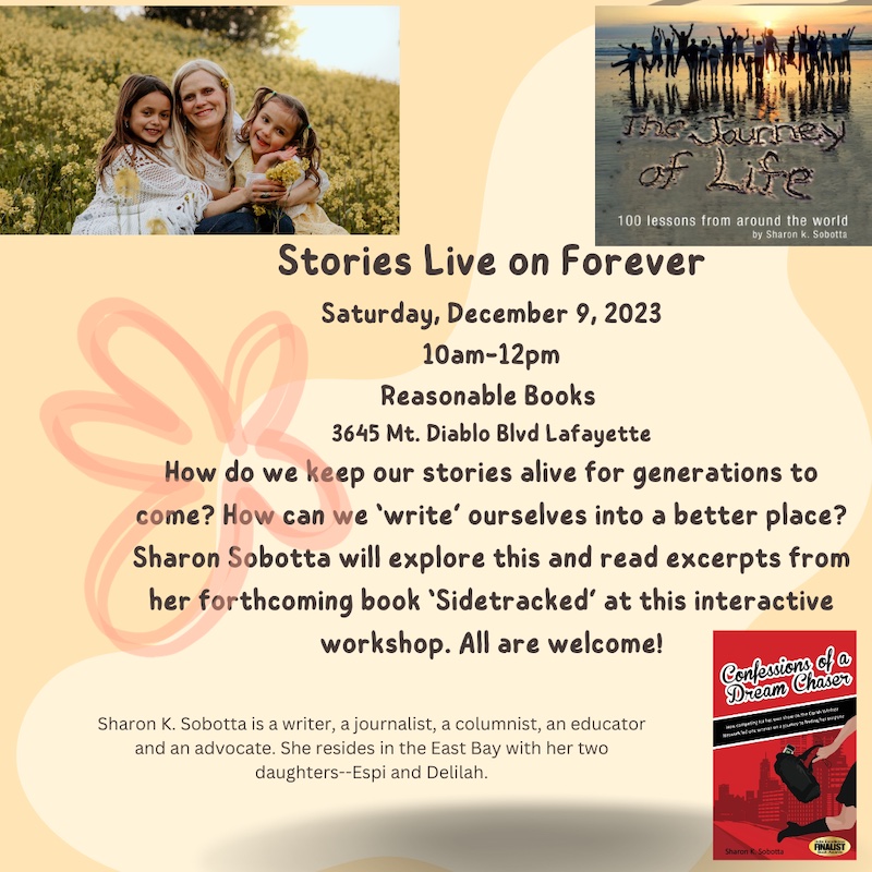 Stories Live On Forever, Saturday, December 9, 2023 10AM-12PM, Reasonable Books, 3645 Mt. Diablo Blvd Lafayette. How do we keep our stories alive for generations to come? How can we 'write' ourselves into a better place? Sharon Sobotta will explore this and read excerpts from her forthcoming book 'Sidetracked' at this interactive workshop. All are welcome! Sharon K. Sobotta is a writer, a journalist, a columnist, an educator and an advocate. She resides in the East Bay with her two daughters--Espi and Delilah.