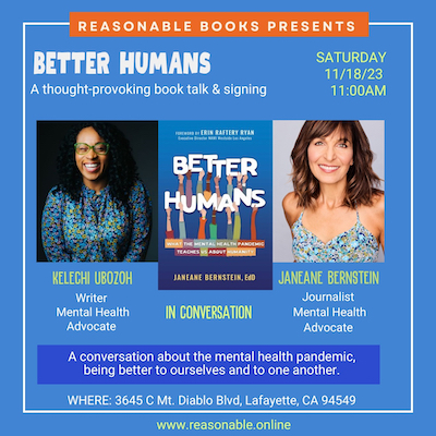 Reasonable Books Presents: Better Humans: A thought-provoking book talk and signing, Saturday 11/18/23 11:00AM, Kelechi Ubozoh: Writer, Mental Health Advocate and Janeane Bernstein: Journalist, Mental Health Advocate, in a conversation about the mental health pandemic, being better to ourselves and to one another, 3645 C Mt. Diablo Blvd., Lafayette, CA 94549