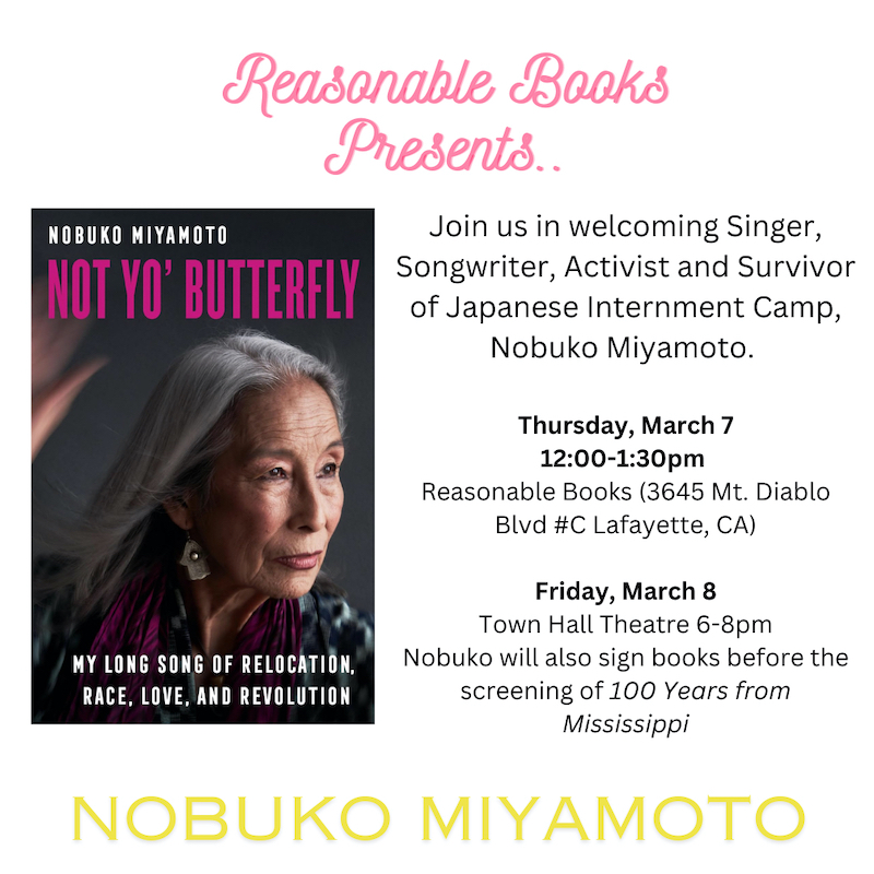 Reasonable Books presents... Join us in welcoming Singer, Songwriter, Activist and Survivor of Japanese Internment Camp, Nobuko Miyamoto. Thursday, March 7 12:00-1:30pm Reasonable Books (3645 Mt. Diablo Blvd #C Lafayette, CA) Friday, March 8 Town Hall Theatre 6-8pm Nobuko will also sign books before the screening of 100 Years from Mississippi NOBUKO MIYAMOTO